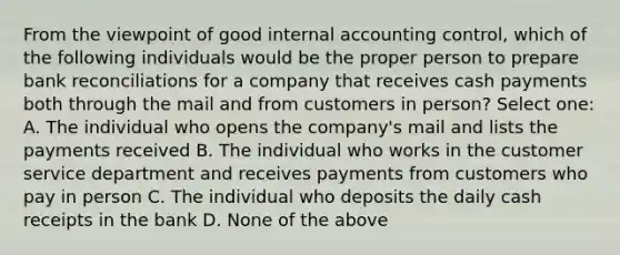 From the viewpoint of good internal accounting control, which of the following individuals would be the proper person to prepare <a href='https://www.questionai.com/knowledge/kZ6GRlcQH1-bank-reconciliation' class='anchor-knowledge'>bank reconciliation</a>s for a company that receives cash payments both through the mail and from customers in person? Select one: A. The individual who opens the company's mail and lists the payments received B. The individual who works in the customer service department and receives payments from customers who pay in person C. The individual who deposits the daily cash receipts in the bank D. None of the above