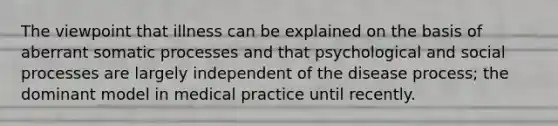 The viewpoint that illness can be explained on the basis of aberrant somatic processes and that psychological and social processes are largely independent of the disease process; the dominant model in medical practice until recently.