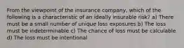 From the viewpoint of the insurance company, which of the following is a characteristic of an ideally insurable risk? a) There must be a small number of unique loss exposures b) The loss must be indeterminable c) The chance of loss must be calculable d) The loss must be intentional