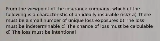 From the viewpoint of the insurance company, which of the following is a characteristic of an ideally insurable risk? a) There must be a small number of unique loss exposures b) The loss must be indeterminable c) The chance of loss must be calculable d) The loss must be intentional