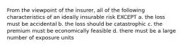 From the viewpoint of the insurer, all of the following characteristics of an ideally insurable risk EXCEPT a. the loss must be accidental b. the loss should be catastrophic c. the premium must be economically feasible d. there must be a large number of exposure units