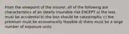 From the viewpoint of the insurer, all of the following are characteristics of an ideally insurable risk EXCEPT a) the loss must be accidental b) the loss should be catastrophic c) the premium must be economically feasible d) there must be a large number of exposure units