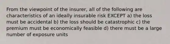 From the viewpoint of the insurer, all of the following are characteristics of an ideally insurable risk EXCEPT a) the loss must be accidental b) the loss should be catastrophic c) the premium must be economically feasible d) there must be a large number of exposure units