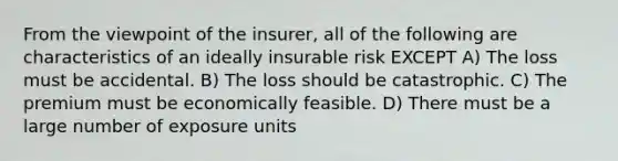 From the viewpoint of the insurer, all of the following are characteristics of an ideally insurable risk EXCEPT A) The loss must be accidental. B) The loss should be catastrophic. C) The premium must be economically feasible. D) There must be a large number of exposure units