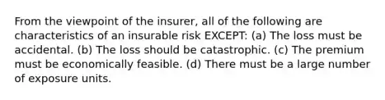 From the viewpoint of the insurer, all of the following are characteristics of an insurable risk EXCEPT: (a) The loss must be accidental. (b) The loss should be catastrophic. (c) The premium must be economically feasible. (d) There must be a large number of exposure units.