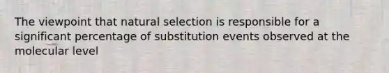 The viewpoint that natural selection is responsible for a significant percentage of substitution events observed at the molecular level