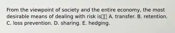 From the viewpoint of society and the entire economy, the most desirable means of dealing with risk is A. transfer. B. retention. C. loss prevention. D. sharing. E. hedging.