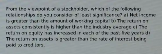 From the viewpoint of a stockholder, which of the following relationships do you consider of least significance? a) Net income is greater than the amount of working capital b) The return on assets consistently is higher than the industry average c) The return on equity has increased in each of the past five years d) The return on assets is greater than the rate of interest being paid to creditors.