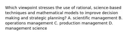 Which viewpoint stresses the use of rational, science-based techniques and mathematical models to improve decision making and strategic planning? A. scientific management B. operations management C. production management D. management science