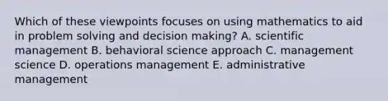 Which of these viewpoints focuses on using mathematics to aid in problem solving and decision making? A. scientific management B. behavioral science approach C. management science D. operations management E. administrative management