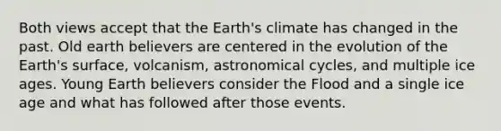 Both views accept that the Earth's climate has changed in the past. Old earth believers are centered in the evolution of the Earth's surface, volcanism, astronomical cycles, and multiple ice ages. Young Earth believers consider the Flood and a single ice age and what has followed after those events.