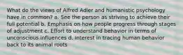 What do the views of Alfred Adler and humanistic psychology have in common? a. See the person as striving to achieve their full potential b. Emphasis on how people progress through stages of adjustment c. Effort to understand behavior in terms of unconscious influences d. Interest in tracing human behavior back to its animal roots