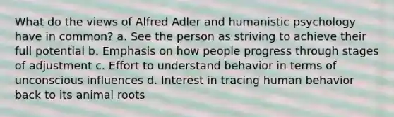 What do the views of Alfred Adler and humanistic psychology have in common? a. See the person as striving to achieve their full potential b. Emphasis on how people progress through stages of adjustment c. Effort to understand behavior in terms of unconscious influences d. Interest in tracing human behavior back to its animal roots