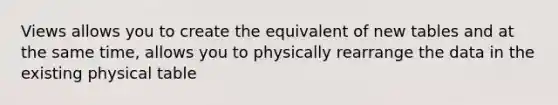 Views allows you to create the equivalent of new tables and at the same time, allows you to physically rearrange the data in the existing physical table