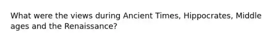 What were the views during Ancient Times, Hippocrates, Middle ages and the Renaissance?