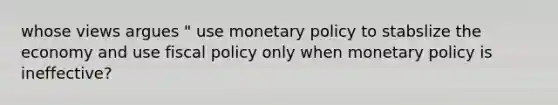 whose views argues " use monetary policy to stabslize the economy and use fiscal policy only when monetary policy is ineffective?