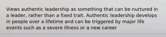 Views authentic leadership as something that can be nurtured in a leader, rather than a fixed trait. Authentic leadership develops in people over a lifetime and can be triggered by major life events such as a severe illness or a new career