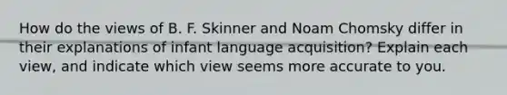 How do the views of B. F. Skinner and Noam Chomsky differ in their explanations of infant language acquisition? Explain each view, and indicate which view seems more accurate to you.