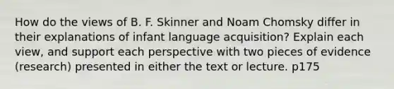 How do the views of B. F. Skinner and Noam Chomsky differ in their explanations of infant language acquisition? Explain each view, and support each perspective with two pieces of evidence (research) presented in either the text or lecture. p175