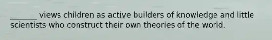 _______ views children as active builders of knowledge and little scientists who construct their own theories of the world.