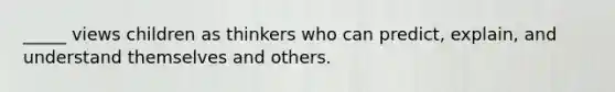 _____ views children as thinkers who can predict, explain, and understand themselves and others.