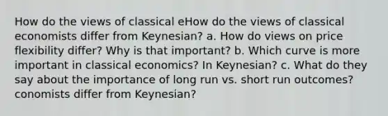 How do the views of classical eHow do the views of classical economists differ from Keynesian? a. How do views on price flexibility differ? Why is that important? b. Which curve is more important in classical economics? In Keynesian? c. What do they say about the importance of long run vs. short run outcomes? conomists differ from Keynesian?