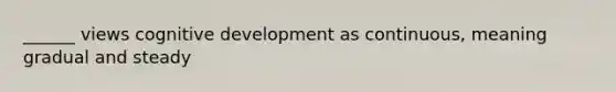 ______ views cognitive development as continuous, meaning gradual and steady