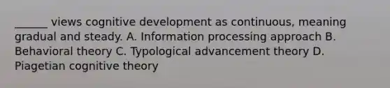 ______ views cognitive development as continuous, meaning gradual and steady. A. Information processing approach B. Behavioral theory C. Typological advancement theory D. Piagetian cognitive theory