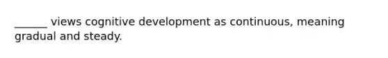 ______ views cognitive development as continuous, meaning gradual and steady.