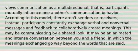 views communication as a multidirectional; that is, participants mutually influence one another's communication behavior. According to this model, there aren't senders or receivers, Instead, participants constantly exchange verbal and nonverbal messages and feedback to collaboratively create meanings. This may be communicating by a shared look. It may be an animated and intense conversation between you and a friend, in which the meanings exchanged go way beyond the words that are said.