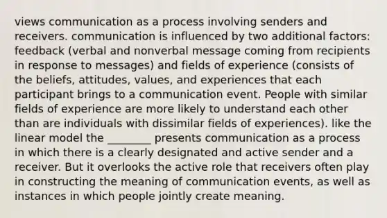 views communication as a process involving senders and receivers. communication is influenced by two additional factors: feedback (verbal and nonverbal message coming from recipients in response to messages) and fields of experience (consists of the beliefs, attitudes, values, and experiences that each participant brings to a communication event. People with similar fields of experience are more likely to understand each other than are individuals with dissimilar fields of experiences). like the linear model the ________ presents communication as a process in which there is a clearly designated and active sender and a receiver. But it overlooks the active role that receivers often play in constructing the meaning of communication events, as well as instances in which people jointly create meaning.