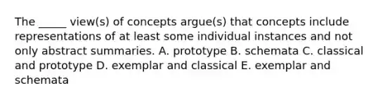 The _____ view(s) of concepts argue(s) that concepts include representations of at least some individual instances and not only abstract summaries. A. prototype B. schemata C. classical and prototype D. exemplar and classical E. exemplar and schemata