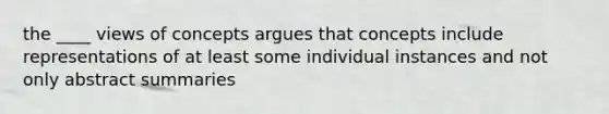 the ____ views of concepts argues that concepts include representations of at least some individual instances and not only abstract summaries