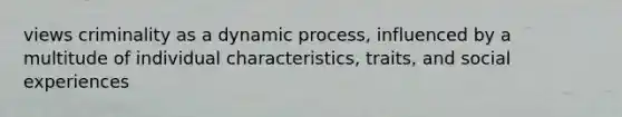 views criminality as a dynamic process, influenced by a multitude of individual characteristics, traits, and social experiences