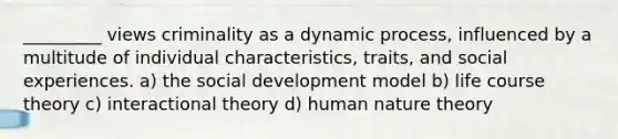 _________ views criminality as a dynamic process, influenced by a multitude of individual characteristics, traits, and social experiences. a) the social development model b) life course theory c) interactional theory d) human nature theory