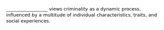 __________________ views criminality as a dynamic process, influenced by a multitude of individual characteristics, traits, and social experiences.