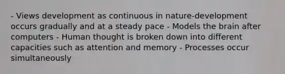 - Views development as continuous in nature-development occurs gradually and at a steady pace - Models the brain after computers - Human thought is broken down into different capacities such as attention and memory - Processes occur simultaneously