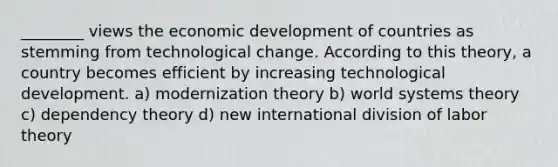 ________ views the economic development of countries as stemming from technological change. According to this theory, a country becomes efficient by increasing technological development. a) modernization theory b) world systems theory c) dependency theory d) new international division of labor theory