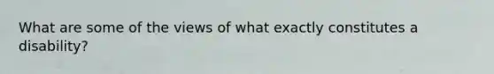 What are some of the views of what exactly constitutes a disability?