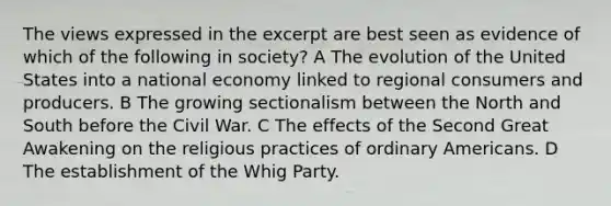 The views expressed in the excerpt are best seen as evidence of which of the following in society? A The evolution of the United States into a national economy linked to regional consumers and producers. B The growing sectionalism between the North and South before the Civil War. C The effects of the Second Great Awakening on the religious practices of ordinary Americans. D The establishment of the Whig Party.