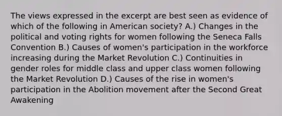 The views expressed in the excerpt are best seen as evidence of which of the following in American society? A.) Changes in the political and voting rights for women following the Seneca Falls Convention B.) Causes of women's participation in the workforce increasing during the Market Revolution C.) Continuities in gender roles for middle class and upper class women following the Market Revolution D.) Causes of the rise in women's participation in the Abolition movement after the Second Great Awakening