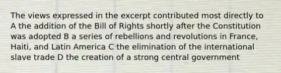 The views expressed in the excerpt contributed most directly to A the addition of the Bill of Rights shortly after the Constitution was adopted B a series of rebellions and revolutions in France, Haiti, and Latin America C the elimination of the international slave trade D the creation of a strong central government