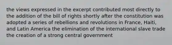 the views expressed in the excerpt contributed most directly to the addition of the bill of rights shortly after the constitution was adopted a series of rebellions and revolutions in France, Haiti, and Latin America the elimination of the international slave trade the creation of a strong central government