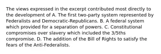 The views expressed in the excerpt contributed most directly to the development of A. The first two-party system represented by Federalists and Democratic-Republicans. B. A federal system which provided for a separation of powers. C. Constitutional compromises over slavery which included the 3/5ths compromise. D. The addition of the Bill of Rights to satisfy the fears of the Anti-Federalists.