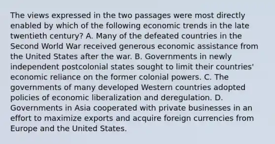 The views expressed in the two passages were most directly enabled by which of the following economic trends in the late twentieth century? A. Many of the defeated countries in the Second World War received generous economic assistance from the United States after the war. B. Governments in newly independent postcolonial states sought to limit their countries' economic reliance on the former colonial powers. C. The governments of many developed Western countries adopted policies of economic liberalization and deregulation. D. Governments in Asia cooperated with private businesses in an effort to maximize exports and acquire foreign currencies from Europe and the United States.