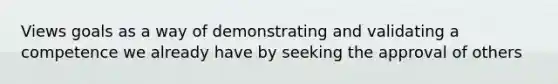 Views goals as a way of demonstrating and validating a competence we already have by seeking the approval of others