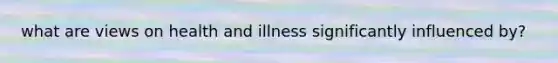 what are views on health and illness significantly influenced by?