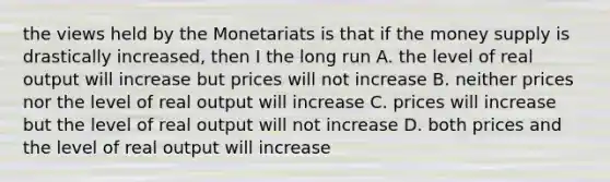 the views held by the Monetariats is that if the money supply is drastically increased, then I the long run A. the level of real output will increase but prices will not increase B. neither prices nor the level of real output will increase C. prices will increase but the level of real output will not increase D. both prices and the level of real output will increase