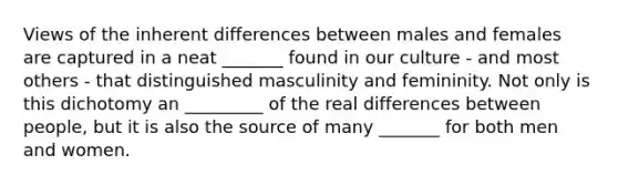 Views of the inherent differences between males and females are captured in a neat _______ found in our culture - and most others - that distinguished masculinity and femininity. Not only is this dichotomy an _________ of the real differences between people, but it is also the source of many _______ for both men and women.