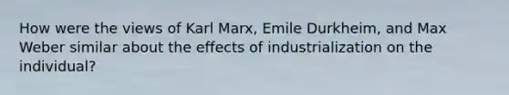 How were the views of Karl Marx, Emile Durkheim, and Max Weber similar about the effects of industrialization on the individual?